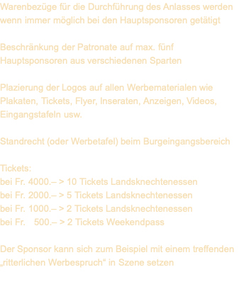 Warenbezüge für die Durchführung des Anlasses werden wenn immer möglich bei den Hauptsponsoren getätigt  Beschränkung der Patronate auf max. fünf Hauptsponsoren aus verschiedenen Sparten  Plazierung der Logos auf allen Werbematerialen wie Plakaten, Tickets, Flyer, Inseraten, Anzeigen, Videos, Eingangstafeln usw.  Standrecht (oder Werbetafel) beim Burgeingangsbereich  Tickets: bei Fr. 4000.– > 10 Tickets Landsknechtenessen bei Fr. 2000.– > 5 Tickets Landsknechtenessen bei Fr. 1000.– > 2 Tickets Landsknechtenessen bei Fr.   500.– > 2 Tickets Weekendpass  Der Sponsor kann sich zum Beispiel mit einem treffenden „ritterlichen Werbespruch“ in Szene setzen